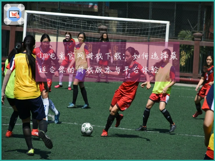im电竞官网游戏下载：如何选择最适合你的游戏版本与平台体验