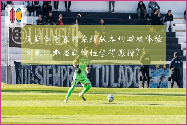 亚新体育官网最新版本的游戏体验评测：哪些新特性值得期待？