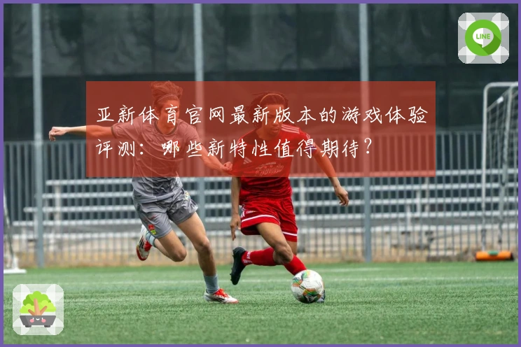 亚新体育官网最新版本的游戏体验评测：哪些新特性值得期待？