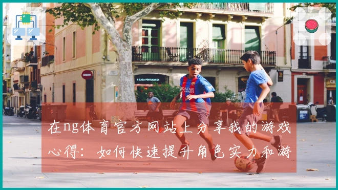在ng体育官方网站上分享我的游戏心得：如何快速提升角色实力和游戏乐趣