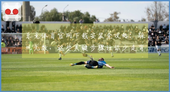 乐竞体育官网下载安装全攻略：踩坑无数，这些关键步骤让你少走弯路