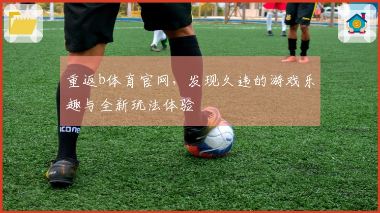 重返b体育官网，发现久违的游戏乐趣与全新玩法体验